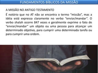 A MISSÃO NO ANTIGO TESTAMENTO
É notório que no AT não se encontra o termo “missão”, mas a
idéia está expressa claramente no verbo “enviar/mandar”. O
verbo shalah ocorre 847 vezes e geralmente exprime o fato de
“enviar/mandar” um objeto ou uma pessoa para alcançar um
determinado objetivo, para cumprir uma determinada tarefa ou
para cumprir uma ordem.
FUNDAMENTOS BÍBLICOS DA MISSÃO
 