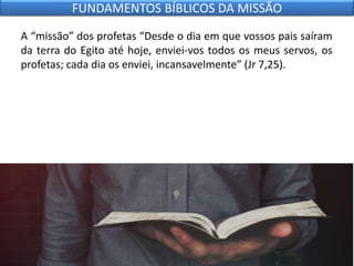 A “missão” dos profetas “Desde o dia em que vossos pais saíram
da terra do Egito até hoje, enviei-vos todos os meus servos, os
profetas; cada dia os enviei, incansavelmente” (Jr 7,25).
FUNDAMENTOS BÍBLICOS DA MISSÃO
 