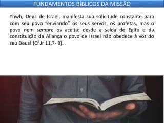 Yhwh, Deus de Israel, manifesta sua solicitude constante para
com seu povo “enviando” os seus servos, os profetas, mas o
povo nem sempre os aceita: desde a saída do Egito e da
constituição da Aliança o povo de Israel não obedece à voz do
seu Deus! (Cf Jr 11,7- 8).
FUNDAMENTOS BÍBLICOS DA MISSÃO
 