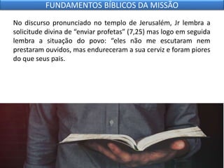 No discurso pronunciado no templo de Jerusalém, Jr lembra a
solicitude divina de “enviar profetas” (7,25) mas logo em seguida
lembra a situação do povo: “eles não me escutaram nem
prestaram ouvidos, mas endureceram a sua cerviz e foram piores
do que seus pais.
FUNDAMENTOS BÍBLICOS DA MISSÃO
 