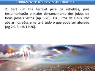 2. Será um Dia terrível para os rebeldes, pois
testemunharão o maior derramamento dos juízos de
Deus jamais vistos (Ap 6-20). Os juízos de Deus irão
abalar nos céus e na terá tudo o que pode ser abalado
(Ag 2:6-8; Hb 12:26).
FUNDAMENTOS BÍBLICOS ESCATOLÓGICOS I
 