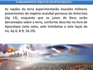 As nações da terra experimentarão invasões militares
provenientes do império mundial perverso do Anticristo
(Ap 13), enquanto que os juízos de Deus serão
derramados sobre a terra, conforme descrito no livro de
Apocalipse (sete selos, sete trombetas e sete taças da
ira; Ap 6; 8-9; 16-19).
FUNDAMENTOS BÍBLICOS ESCATOLÓGICOS I
 