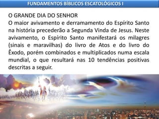 O GRANDE DIA DO SENHOR
O maior avivamento e derramamento do Espírito Santo
na história precederão a Segunda Vinda de Jesus. Neste
avivamento, o Espírito Santo manifestará os milagres
(sinais e maravilhas) do livro de Atos e do livro do
Êxodo, porém combinados e multiplicados numa escala
mundial, o que resultará nas 10 tendências positivas
descritas a seguir.
FUNDAMENTOS BÍBLICOS ESCATOLÓGICOS I
 