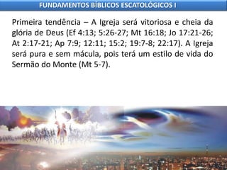 Primeira tendência – A Igreja será vitoriosa e cheia da
glória de Deus (Ef 4:13; 5:26-27; Mt 16:18; Jo 17:21-26;
At 2:17-21; Ap 7:9; 12:11; 15:2; 19:7-8; 22:17). A Igreja
será pura e sem mácula, pois terá um estilo de vida do
Sermão do Monte (Mt 5-7).
FUNDAMENTOS BÍBLICOS ESCATOLÓGICOS I
 