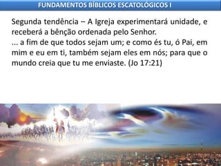 Segunda tendência – A Igreja experimentará unidade, e
receberá a bênção ordenada pelo Senhor.
... a fim de que todos sejam um; e como és tu, ó Pai, em
mim e eu em ti, também sejam eles em nós; para que o
mundo creia que tu me enviaste. (Jo 17:21)
FUNDAMENTOS BÍBLICOS ESCATOLÓGICOS I
 
