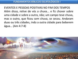 EVENTOS E PESSOAS POSITIVAS NO FIM DOS TEMPOS
Além disso, retive de vós a chuva... e fiz chover sobre
uma cidade e sobre a outra, não; um campo teve chuva,
mas o outro, que ficou sem chuva, se secou. Andaram
duas ou três cidades, indo a outra cidade para beberem
água... (Am 4:7-8)
FUNDAMENTOS BÍBLICOS ESCATOLÓGICOS I
 