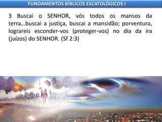 3 Buscai o SENHOR, vós todos os mansos da
terra…buscai a justiça, buscai a mansidão; porventura,
lograreis esconder-vos (proteger-vos) no dia da ira
(juízos) do SENHOR. (Sf 2:3)
FUNDAMENTOS BÍBLICOS ESCATOLÓGICOS I
 