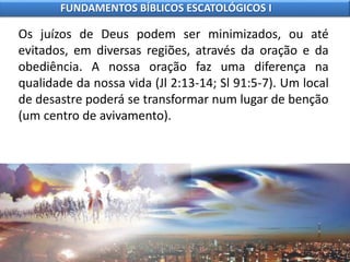 Os juízos de Deus podem ser minimizados, ou até
evitados, em diversas regiões, através da oração e da
obediência. A nossa oração faz uma diferença na
qualidade da nossa vida (Jl 2:13-14; Sl 91:5-7). Um local
de desastre poderá se transformar num lugar de benção
(um centro de avivamento).
FUNDAMENTOS BÍBLICOS ESCATOLÓGICOS I
 