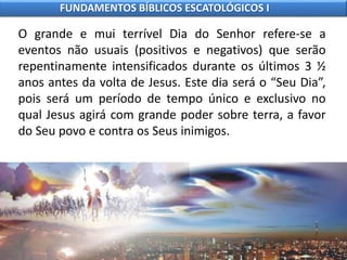 O grande e mui terrível Dia do Senhor refere-se a
eventos não usuais (positivos e negativos) que serão
repentinamente intensificados durante os últimos 3 ½
anos antes da volta de Jesus. Este dia será o “Seu Dia”,
pois será um período de tempo único e exclusivo no
qual Jesus agirá com grande poder sobre terra, a favor
do Seu povo e contra os Seus inimigos.
FUNDAMENTOS BÍBLICOS ESCATOLÓGICOS I
 