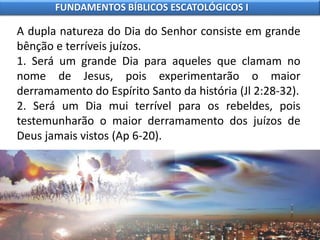 A dupla natureza do Dia do Senhor consiste em grande
bênção e terríveis juízos.
1. Será um grande Dia para aqueles que clamam no
nome de Jesus, pois experimentarão o maior
derramamento do Espírito Santo da história (Jl 2:28-32).
2. Será um Dia mui terrível para os rebeldes, pois
testemunharão o maior derramamento dos juízos de
Deus jamais vistos (Ap 6-20).
FUNDAMENTOS BÍBLICOS ESCATOLÓGICOS I
 