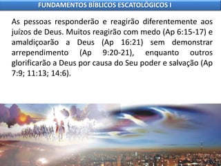 As pessoas responderão e reagirão diferentemente aos
juízos de Deus. Muitos reagirão com medo (Ap 6:15-17) e
amaldiçoarão a Deus (Ap 16:21) sem demonstrar
arrependimento (Ap 9:20-21), enquanto outros
glorificarão a Deus por causa do Seu poder e salvação (Ap
7:9; 11:13; 14:6).
FUNDAMENTOS BÍBLICOS ESCATOLÓGICOS I
 
