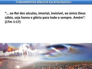 “... ao Rei dos séculos, imortal, invisível, ao único Deus
sábio, seja honra e glória para todo o sempre. Amém”.
(1Tm 1:17)
FUNDAMENTOS BÍBLICOS ESCATOLÓGICOS I
 