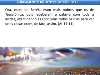 Ora, estes de Beréia eram mais nobres que os de
Tessalônica; pois receberam a palavra com toda a
avidez, examinando as Escrituras todos os dias para ver
se as coisas eram, de fato, assim. (At 17:11)
FUNDAMENTOS BÍBLICOS ESCATOLÓGICOS I
 