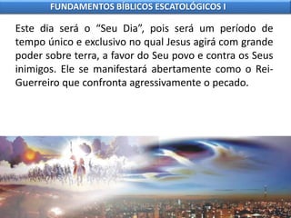 Este dia será o “Seu Dia”, pois será um período de
tempo único e exclusivo no qual Jesus agirá com grande
poder sobre terra, a favor do Seu povo e contra os Seus
inimigos. Ele se manifestará abertamente como o Rei-
Guerreiro que confronta agressivamente o pecado.
FUNDAMENTOS BÍBLICOS ESCATOLÓGICOS I
 