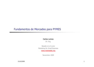 Fundamentos de Mercadeo para PYMES


                       Carlos Lemos
                           Dr.-Ing.
                           D I

                     Basado en el curso
                 Marketing for Small Business
                    www.mainesbdc.org

                       Noviembre 2009


  15/10/2009                                    1
 
