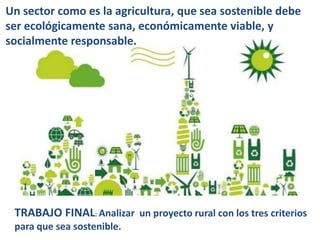 Un sector como es la agricultura, que sea sostenible debe
ser ecológicamente sana, económicamente viable, y
socialmente responsable.
TRABAJO FINAL: Analizar un proyecto rural con los tres criterios
para que sea sostenible.
 