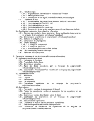 4.3.1. Pseudocódigos
4.3.1.1. Especificación estructurada de procesos de Yourdon
4.3.1.2. Miniespecificaciones
4.3.1.3. Descripción de las reglas para la escritura de pseudocódigos
4.3.2. Diagramas de flujo
4.3.2.1. Estándares de diagramación de la norma ANSI/ISO 5807-1985
4.3.2.2. Simbología ANSI/ISO 5807-1985
4.3.2.3. Simbología Böhm-Jacopini
4.3.2.4. Simbología Nassi-Schneiderman
4.3.2.5. Descripción de las reglas para la construcción de diagramas de flujo
4.4. Codificación y ejecución de un algoritmo informático
4.4.1. Ejemplo representativo de un algoritmo y de su codificación (programa) en
un lenguaje de programación estructurada/procedural
4.4.2. Elementos de un ambiente de programación estructurada/procedural
4.4.3. Editores de código fuente
4.4.4. Compilación de un programa
4.4.5. Errores de código
4.4.5.1. A tiempo de compilación
4.4.5.2. A tiempo de ejecución
4.4.5.3. Estrategias para corrección de errores
4.4.6. Depuración y seguimiento de código
4.4.7. Ejecución de un programa
5. Elementos integrales de los Algoritmos y Programas informáticos
5.1. Valores constantes y variables
5.1.1. Naturaleza de los datos
5.1.2. Propiedades de los datos
5.1.3. Dominios de los datos
5.1.4. Tipos de datos soportados por un lenguaje de programación
estructurada/procedural
5.1.5. Declaración e "inicialización" de variables en un lenguaje de programación
estructurada/procedural
5.2. Operadores básicos
5.2.1. Aritméticos
5.2.2. Lógicos
5.2.3. Relacionales
5.2.4. De asignación
5.2.5. Operadores soportados en un lenguaje de programación
estructurada/procedural
5.3. Expresiones
5.3.1. Formación y escritura de expresiones (órdenes)
5.3.2. Reglas de precedencia y orden de evaluación de los operadores en las
expresiones
5.3.3. Expresiones básicas de entrada y salida de datos
5.3.4. Codificación de expresiones en un lenguaje de programación
estructurada/procedural
5.3.5. Secuencias de expresiones
5.3.6. Diagramas de flujo de las secuencias de expresiones
5.3.7. Pseudocódigo de las secuencias de expresiones
5.3.8. Codificación de secuencias de expresiones en un lenguaje de
programación estructurada/procedural
 