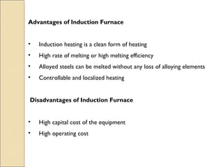 Advantages of Induction Furnace
•     Induction heating is a clean form of heating
•     High rate of melting or high melting efficiency
•     Alloyed steels can be melted without any loss of alloying elements
•     Controllable and localized heating
Disadvantages of Induction Furnace
•     High capital cost of the equipment
•    High operating cost
 