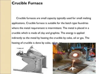 Crucible Furnace
Crucible furnaces are small capacity typically used for small melting
applications. Crucible furnace is suitable for the batch type foundries
where the metal requirement is intermittent. The metal is placed in a
crucible which is made of clay and graphite. The energy is applied
indirectly to the metal by heating the crucible by coke, oil or gas. The
heating of crucible is done by coke, oil or gas. .
 