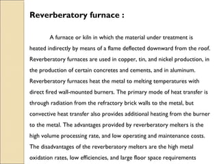 Reverberatory furnace :
A furnace or kiln in which the material under treatment is
heated indirectly by means of a flame deflected downward from the roof.
Reverberatory furnaces are used in copper, tin, and nickel production, in
the production of certain concretes and cements, and in aluminum.
Reverberatory furnaces heat the metal to melting temperatures with
direct fired wall-mounted burners. The primary mode of heat transfer is
through radiation from the refractory brick walls to the metal, but
convective heat transfer also provides additional heating from the burner
to the metal. The advantages provided by reverberatory melters is the
high volume processing rate, and low operating and maintenance costs.
The disadvantages of the reverberatory melters are the high metal
oxidation rates, low efficiencies, and large floor space requirements
 