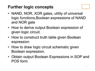 1
Further logic concepts
• NAND, NOR, XOR gates, utility of universal
logic functions,Boolean expressions of NAND
and NOR gate
• How to derive output Boolean expression of
given logic circuit.
• How to construct truth table given Boolean
expression
• How to draw logic circuit schematic given
Boolean expression.
• Obtain output Boolean Expressions in SOP and
POS form
 