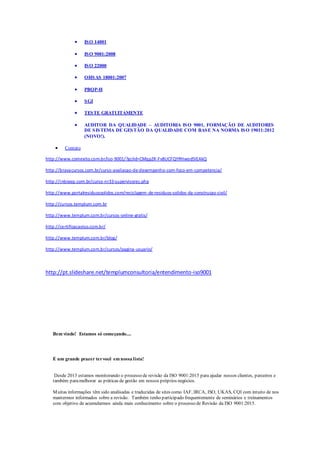  ISO 14001
 ISO 9001:2008
 ISO 22000
 OHSAS 18001:2007
 PBQP-H
 SGI
 TESTE GRATUITAMENTE
 AUDITOR DA QUALIDADE – AUDITORIA ISO 9001, FORMAÇÃO DE AUDITORES
DE SISTEMA DE GESTÃO DA QUALIDADE COM BASE NA NORMA ISO 19011:2012
(NOVO!).
 Contato
http://www.comexito.com.br/iso-9001/?gclid=CMqp2K-Fv8UCFQYRHwod5lEAkQ
http://bravacursos.com.br/curso-avaliacao-de-desempenho-com-foco-em-competencia/
http://inbraep.com.br/curso-nr33-supervisores.php
http://www.portalresiduossolidos.com/reciclagem-de-residuos-solidos-da-construcao-civil/
http://cursos.templum.com.br
http://www.templum.com.br/cursos-online-gratis/
http://certificacaoiso.com.br/
http://www.templum.com.br/blog/
http://www.templum.com.br/cursos/pagina-usuario/
http://pt.slideshare.net/templumconsultoria/entendimento-iso9001
Bem vindo! Estamos só começando....
É um grande prazer tervocê em nossa lista!
Desde 2013 estamos monitorando o processo de revisão da ISO 9001:2015 para ajudar nossos clientes, parceiros e
também paramelhorar as práticas de gestão em nossos próprios negócios.
Muitas informações têm sido analisadas e traduzidas de sites como IAF, IRCA, ISO, UKAS, CQI com intuito de nos
mantermos informados sobre a revisão. Também tenho participado frequentemente de seminários e treinamentos
com objetivo de acumularmos ainda mais conhecimento sobre o processo de Revisão da ISO 9001:2015.
 