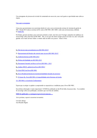 Um cronograma do processo de revisão foi comentado em nosso site, caso você queira se aprofundar mais sobre as
etapas.
Veja aqui o cronograma
Uma coisa que precisamos nos acostumar desde já é com a nova estruturadas normas de sistemas de gestão da
ISO. Desde 2012 todas as normas de SG como a ISO 9001, ISO 14001, terão uma estruturaúnica, definida
no Anexo SL.
De brinde, gostaria de deixar para você neste primeiro e-mail, uma lista com 10 artigos campeões de audiência em
nossos blogs sobre a Revisão da ISO 9001. Sim, eu sei que são muitos artigos para ler de uma vez, mas você pode
guardar estee-mail de boas vindas e ir lendo cada um deles aos poucos. Vamos à lista:
1 - Não haverá mais procedimentos na ISO 9001:2015?
2 - Representanteda Direção não existirá mais na nova ISO 9001 2015?
3 - Auditoria Interna na ISO 9001:2015
4 - Política da Qualidade na ISO 9001:2015
5 - Pensamento baseado em Risco na Nova ISO 9001 - 2015
6 - Análise SWOT, aplicável na Nova ISO 9001?
7 - Ciclo PDCA na Nova ISO 9001
8 - Novo Modelo de Sistema de Gestão da Qualidade baseado em processo
9 - O Anexo SL, Nova ISO 9001 e Compatibilidade entre Sistemas de Gestão
10 - ISO 9001 e a Gestão do Conhecimento
Espero que os artigos te ajudem a compreender as expectativas e tendências para a Nova ISO 9001.
Essa última informação é muito importante! O FDIS foi publicado no dia 09 de Julho, há poucos dias. E eu também
fiz um artigo sobre essa publicação, considero que você leia ele também.
FDIS foi publicado e a contagem regressiva já começou......
Atéo próximo, espero te encontrar novamente.
Um forte abraço,
José Ricardo Rigoni
 