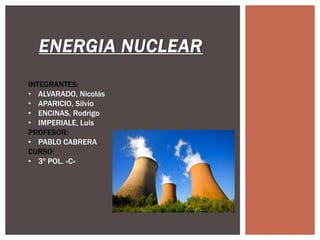 ENERGIA NUCLEAR
INTEGRANTES:
• ALVARADO, Nicolás
• APARICIO, Silvio
• ENCINAS, Rodrigo
• IMPERIALE, Luis
PROFESOR:
• PABLO CABRERA
CURSO:
• 3º POL. «C»
 