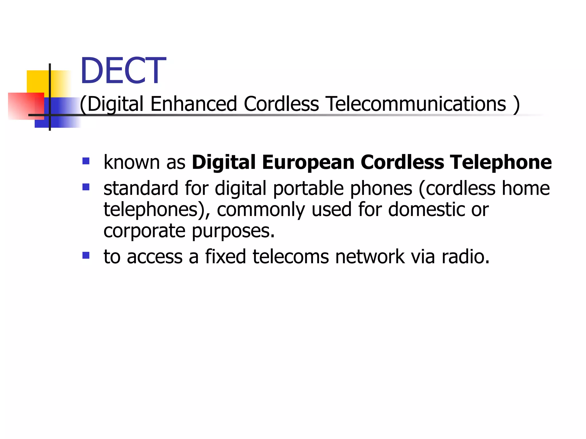 DECT   ( Digital Enhanced Cordless Telecommunications  ) known as  Digital European Cordless Telephone   standard for digital portable phones (cordless home telephones), commonly used for domestic or corporate purposes.   to access a fixed telecoms network via radio.   
