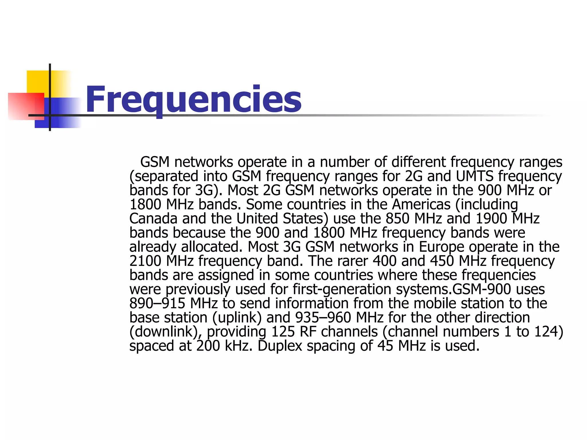 Frequencies GSM networks operate in a number of different frequency ranges (separated into GSM frequency ranges for 2G and UMTS frequency bands for 3G). Most 2G GSM networks operate in the 900 MHz or 1800 MHz bands. Some countries in the Americas (including Canada and the United States) use the 850 MHz and 1900 MHz bands because the 900 and 1800 MHz frequency bands were already allocated. Most 3G GSM networks in Europe operate in the 2100 MHz frequency band. The rarer 400 and 450 MHz frequency bands are assigned in some countries where these frequencies were previously used for first-generation systems.GSM-900 uses 890–915 MHz to send information from the mobile station to the base station (uplink) and 935–960 MHz for the other direction (downlink), providing 125 RF channels (channel numbers 1 to 124) spaced at 200 kHz. Duplex spacing of 45 MHz is used. 