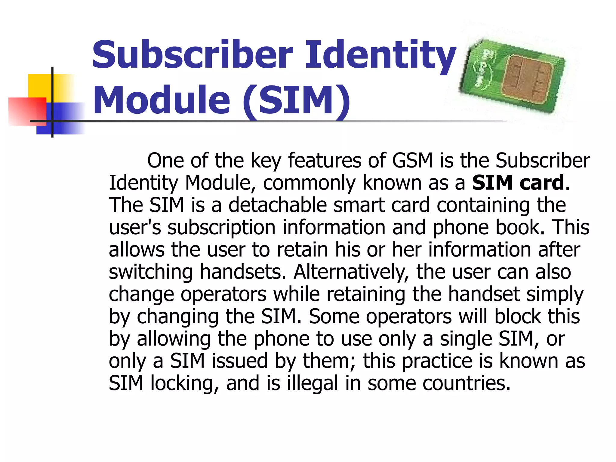 Subscriber Identity Module (SIM) One of the key features of GSM is the Subscriber Identity Module, commonly known as a  SIM card . The SIM is a detachable smart card containing the user's subscription information and phone book. This allows the user to retain his or her information after switching handsets. Alternatively, the user can also change operators while retaining the handset simply by changing the SIM. Some operators will block this by allowing the phone to use only a single SIM, or only a SIM issued by them; this practice is known as SIM locking, and is illegal in some countries.   