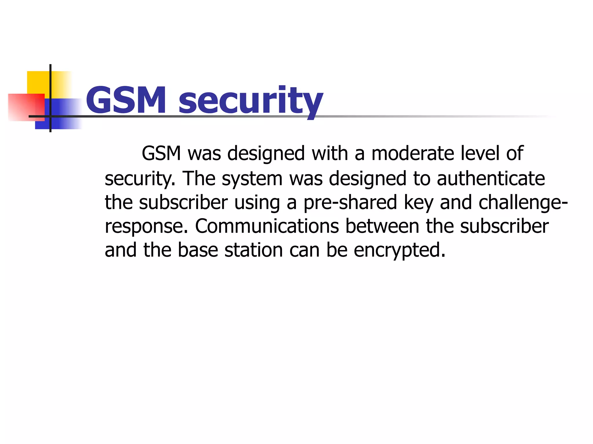 GSM security GSM was designed with a moderate level of security. The system was designed to authenticate the subscriber using a pre-shared key and challenge-response. Communications between the subscriber and the base station can be encrypted.  