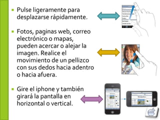    Pulse ligeramente para
    desplazarse rápidamente.

   Fotos, paginas web, correo
    electrónico o mapas,
    pueden acercar o alejar la
    imagen. Realice el
    movimiento de un pellizco
    con sus dedos hacia adentro
    o hacia afuera.

   Gire el iphone y también
    girará la pantalla en
    horizontal o vertical.
 