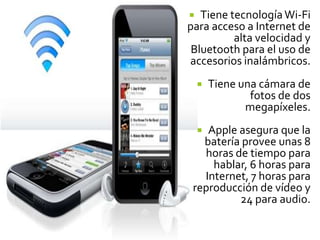   Tiene tecnología Wi-Fi
para acceso a Internet de
          alta velocidad y
 Bluetooth para el uso de
accesorios inalámbricos.
       Tiene una cámara de
                fotos de dos
               megapíxeles.
    Apple asegura que la
    
   batería provee unas 8
   horas de tiempo para
     hablar, 6 horas para
   Internet, 7 horas para
 reproducción de vídeo y
          24 para audio.
 