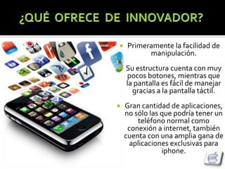     Primeramente la facilidad de
           manipulación.
   Su estructura cuenta con muy
    pocos botones, mientras que
    la pantalla es fácil de manejar
      gracias a la pantalla táctil.
   Gran cantidad de aplicaciones,
    no sólo las que podría tener un
        teléfono normal como
     conexión a internet, también
    cuenta con una amplia gana de
     aplicaciones exclusivas para
                iphone.
 