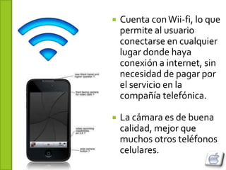    Cuenta con Wii-fi, lo que
    permite al usuario
    conectarse en cualquier
    lugar donde haya
    conexión a internet, sin
    necesidad de pagar por
    el servicio en la
    compañía telefónica.

   La cámara es de buena
    calidad, mejor que
    muchos otros teléfonos
    celulares.
 