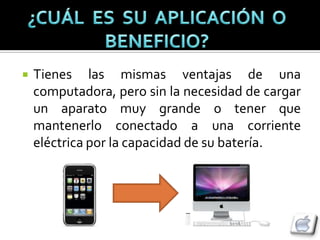    Tienes las mismas ventajas de una
    computadora, pero sin la necesidad de cargar
    un aparato muy grande o tener que
    mantenerlo conectado a una corriente
    eléctrica por la capacidad de su batería.
 