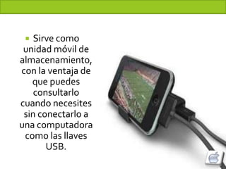  Sirve como
 unidad móvil de
almacenamiento,
con la ventaja de
   que puedes
    consultarlo
cuando necesites
 sin conectarlo a
una computadora
 como las llaves
       USB.
 
