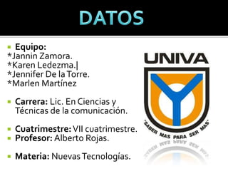  Equipo:
*Jannin Zamora.
*Karen Ledezma.|
*Jennifer De la Torre.
*Marlen Martínez
   Carrera: Lic. En Ciencias y
    Técnicas de la comunicación.
   Cuatrimestre: VII cuatrimestre.
   Profesor: Alberto Rojas.
   Materia: Nuevas Tecnologías.
 