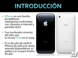    iPhone es una familia
    de teléfonos
    inteligentes multimedia
    con conexión a Internet y
    pantalla táctil.
   Fue nombrado «Invento
    del año» por
    la revista Time en el 2009.
   El 11 de julio de 2008 el
    iPhone 3G salió a la venta,
    estando disponible en 22
    países y en 70 para finales
    de año.
 