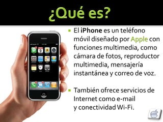    El iPhone es un teléfono
    móvil diseñado por Apple con
    funciones multimedia, como
    cámara de fotos, reproductor
    multimedia, mensajería
    instantánea y correo de voz.

   También ofrece servicios de
    Internet como e-mail
    y conectividad Wi-Fi.
 