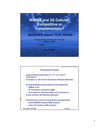 WiMAX and 3G Cellular:
                     Competitive or
                    Complementary?
                Mohamed K. Nezami, Ph.D., KI4CUA
                           Princess Sumaya University for Technology
                                       Amman , Jordan
DRAFT




                                  E-mail: mnezami@psut.edu.jo


                                        Ph. 0777-38390


        M.K. Nezami, Ph.D./2007                                    Source [ ]




                                   Presentation Outline

         • Legacy Wireless Networks (1st, 2nd, 2.5, and 3rd
           Generation).
         • Formation of the Fourth Generation Wireless Networks.

         • Emerging Wireless Broad Band Access Networks.
            – WiMax & 3G.
            – IP multimedia subsystem (IMS).
            – Convergence, interoperability, and coexistence.
         • A look at future 4G Wireless Networks.
DRAFT




         • Potential new research and business developments.
            – Israel REMON wireless R&D program
            – India’s IIT wireless R&D program
        M.K. Nezami, Ph.D./2007                                    Source [ ]




                                                                                1
 