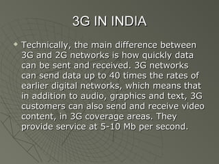 3G IN INDIA
   Technically, the main difference between
    3G and 2G networks is how quickly data
    can be sent and received. 3G networks
    can send data up to 40 times the rates of
    earlier digital networks, which means that
    in addition to audio, graphics and text, 3G
    customers can also send and receive video
    content, in 3G coverage areas. They
    provide service at 5-10 Mb per second.
 
