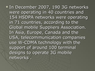    In December 2007, 190 3G networks
    were operating in 40 countries and
    154 HSDPA networks were operating
    in 71 countries, according to the
    Global mobile Suppliers Association.
    In Asia, Europe, Canada and the
    USA, telecommunication companies
    use W-CDMA technology with the
    support of around 100 terminal
    designs to operate 3G mobile
    networks .
 
