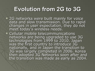 Evolution from 2G to 3G
   2G networks were built mainly for voice
    data and slow transmission. Due to rapid
    changes in user expectation, they do not
    meet today's wireless needs.
   Cellular mobile telecommunications
    networks are being upgraded to use 3G
    technologies from 1999 to 2010. Japan
    was the first country to introduce 3G
    nationally, and in Japan the transition to
    3G was largely completed in 2006. Korea
    then adopted 3G Networks soon after and
    the transition was made as early as 2004.
 