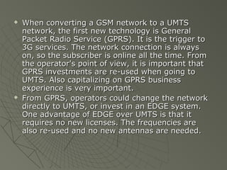    When converting a GSM network to a UMTS
    network, the first new technology is General
    Packet Radio Service (GPRS). It is the trigger to
    3G services. The network connection is always
    on, so the subscriber is online all the time. From
    the operator's point of view, it is important that
    GPRS investments are re-used when going to
    UMTS. Also capitalizing on GPRS business
    experience is very important.
   From GPRS, operators could change the network
    directly to UMTS, or invest in an EDGE system.
    One advantage of EDGE over UMTS is that it
    requires no new licenses. The frequencies are
    also re-used and no new antennas are needed.
 