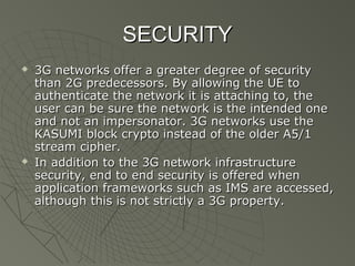 SECURITY
   3G networks offer a greater degree of security
    than 2G predecessors. By allowing the UE to
    authenticate the network it is attaching to, the
    user can be sure the network is the intended one
    and not an impersonator. 3G networks use the
    KASUMI block crypto instead of the older A5/1
    stream cipher.
   In addition to the 3G network infrastructure
    security, end to end security is offered when
    application frameworks such as IMS are accessed,
    although this is not strictly a 3G property.
 