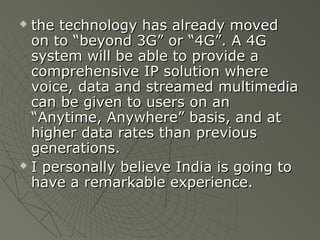  the technology has already moved
  on to “beyond 3G” or “4G”. A 4G
  system will be able to provide a
  comprehensive IP solution where
  voice, data and streamed multimedia
  can be given to users on an
  “Anytime, Anywhere” basis, and at
  higher data rates than previous
  generations.
 I personally believe India is going to

  have a remarkable experience.
 
