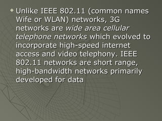    Unlike IEEE 802.11 (common names
    Wife or WLAN) networks, 3G
    networks are wide area cellular
    telephone networks which evolved to
    incorporate high-speed internet
    access and video telephony. IEEE
    802.11 networks are short range,
    high-bandwidth networks primarily
    developed for data
 