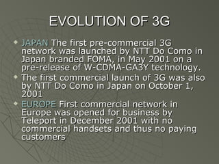EVOLUTION OF 3G
   JAPAN The first pre-commercial 3G
    network was launched by NTT Do Como in
    Japan branded FOMA, in May 2001 on a
    pre-release of W-CDMA-GA3Y technology.
   The first commercial launch of 3G was also
    by NTT Do Como in Japan on October 1,
    2001
   EUROPE First commercial network in
    Europe was opened for business by
    Teleport in December 2001 with no
    commercial handsets and thus no paying
    customers
 
